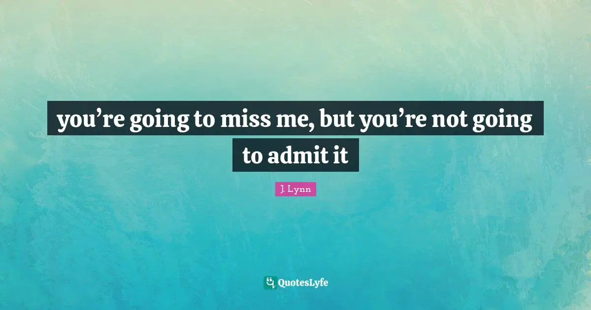 you’re going to miss me, but you’re not going to admit it