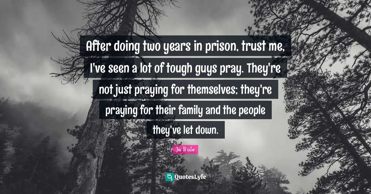 After doing two years in prison, trust me, I've seen a lot of tough guys pray. They're not just praying for themselves; they're praying for their family and the people they've let down.