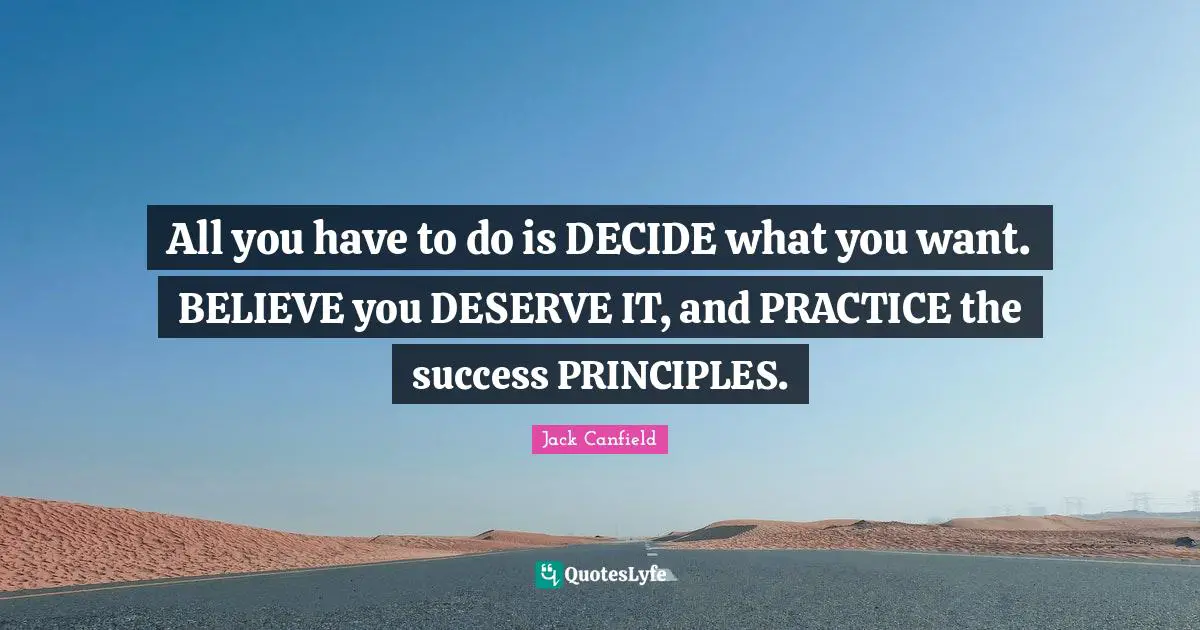 All you have to do is DECIDE what you want. BELIEVE you DESERVE IT, and PRACTICE the success PRINCIPLES.