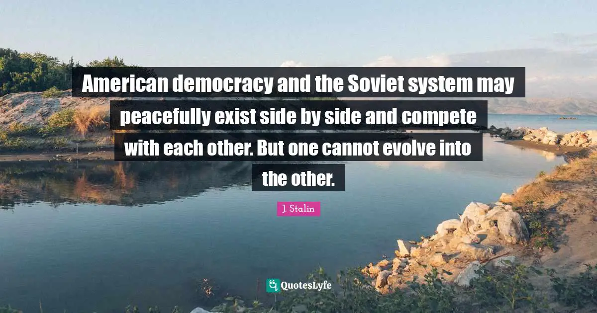 American democracy and the Soviet system may peacefully exist side by side and compete with each other. But one cannot evolve into the other.