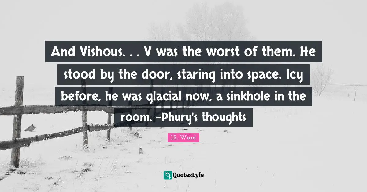 And Vishous. . . V was the worst of them. He stood by the door, staring into space. Icy before, he was glacial now, a sinkhole in the room. -Phury's thoughts