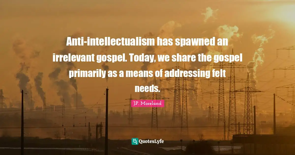 Anti-intellectualism has spawned an irrelevant gospel. Today, we share the gospel primarily as a means of addressing felt needs.