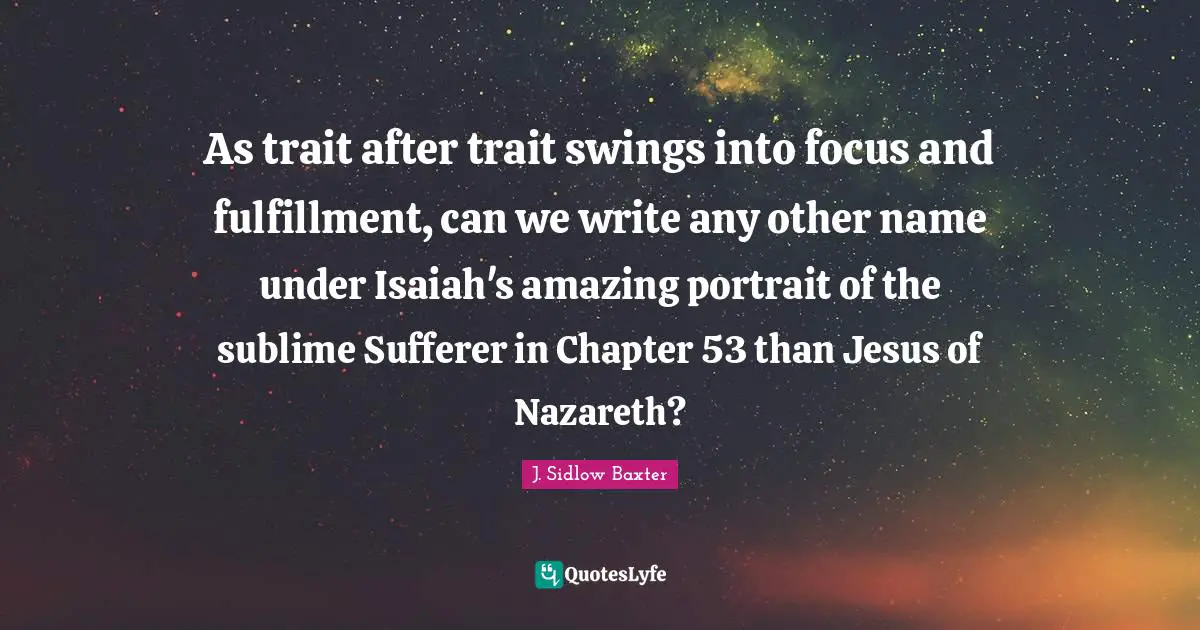 As trait after trait swings into focus and fulfillment, can we write any other name under Isaiah's amazing portrait of the sublime Sufferer in Chapter 53 than Jesus of Nazareth?