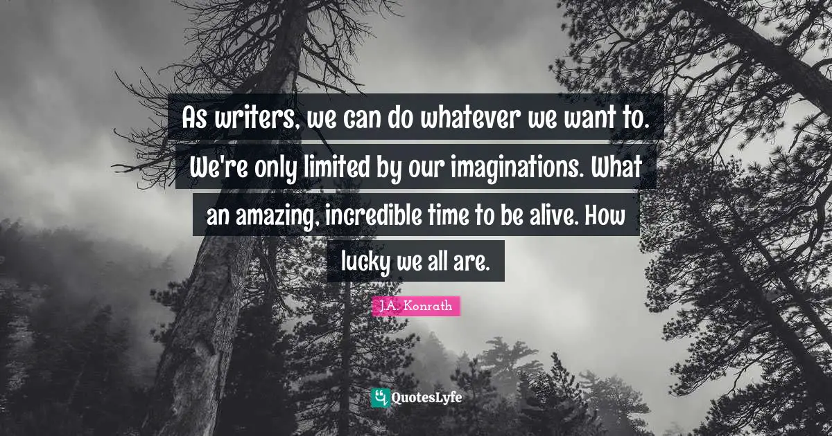 As writers, we can do whatever we want to. We're only limited by our imaginations. What an amazing, incredible time to be alive. How lucky we all are.