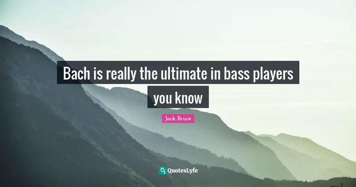Bach is really the ultimate in bass players you know