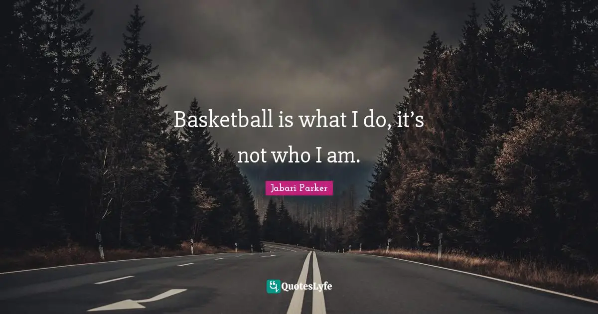 Basketball is what I do, it’s not who I am.