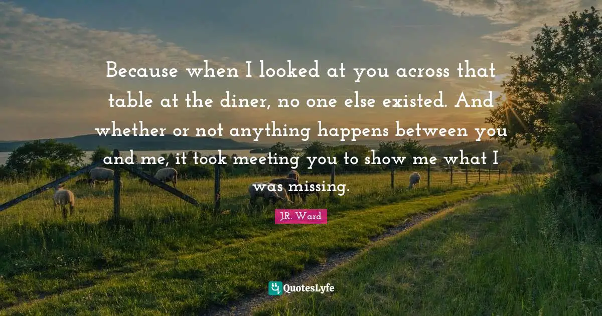 Between Quotes: "Because when I looked at you across that table at the diner, no one else existed. And whether or not anything happens between you and me, it took meeting you to show me what I was missing."