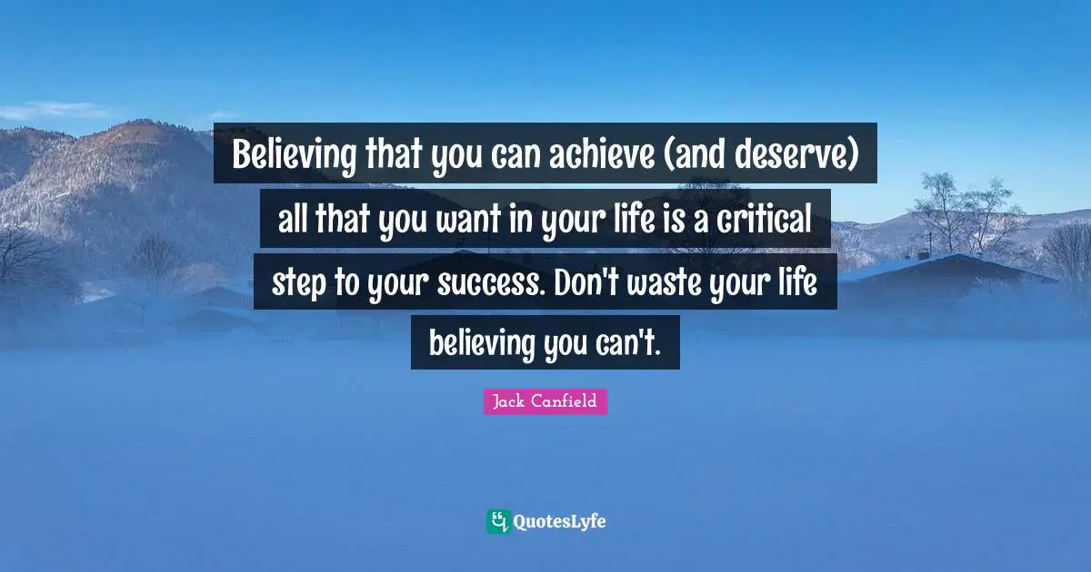 Believing that you can achieve (and deserve) all that you want in your life is a critical step to your success. Don't waste your life believing you can't.