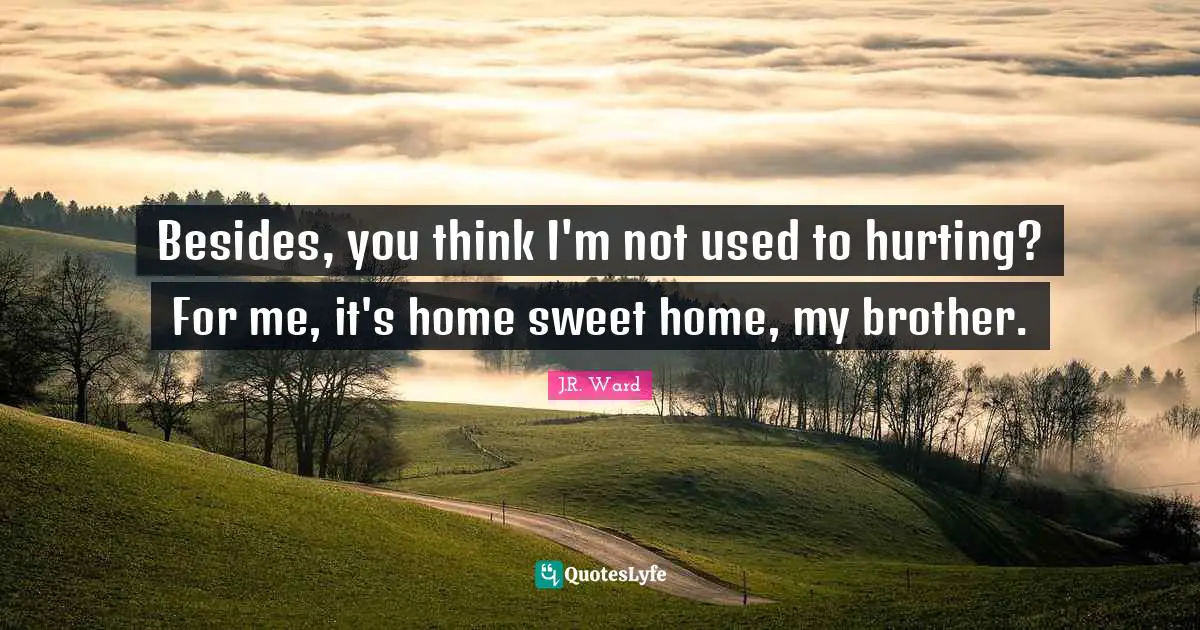 Besides, you think I'm not used to hurting? For me, it's home sweet home, my brother.