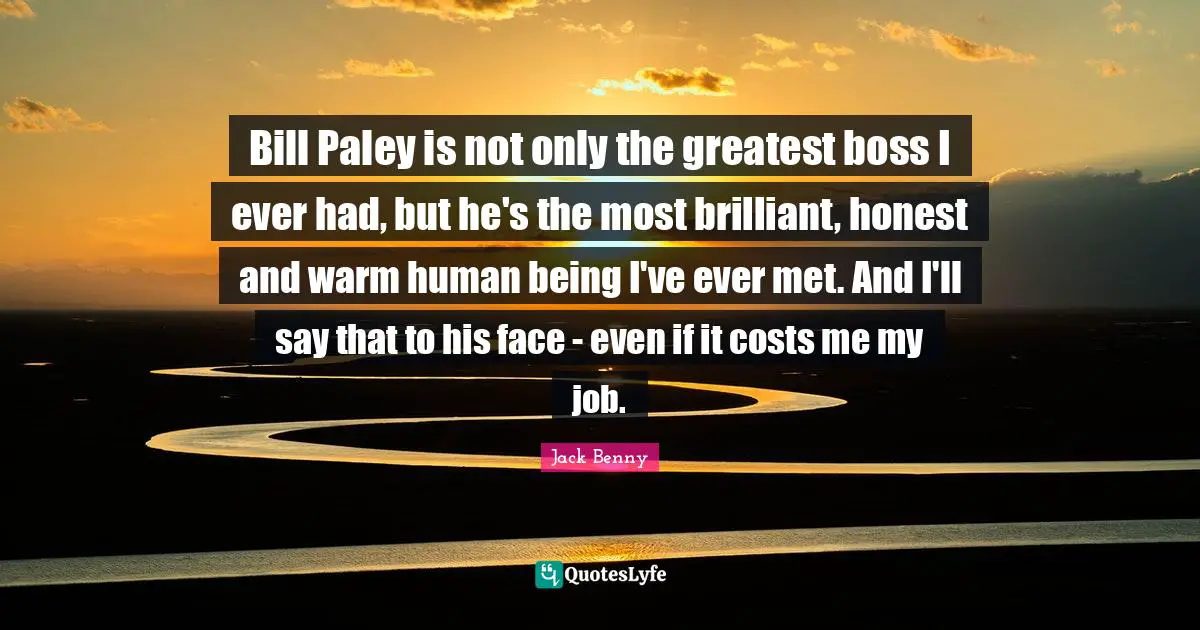 Bill Paley is not only the greatest boss I ever had, but he's the most brilliant, honest and warm human being I've ever met. And I'll say that to his face - even if it costs me my job.