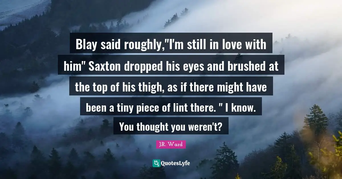 Blay said roughly,"I'm still in love with him" Saxton dropped his eyes and brushed at the top of his thigh, as if there might have been a tiny piece of lint there. " I know. You thought you weren't?