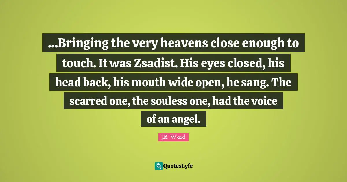 ...Bringing the very heavens close enough to touch. It was Zsadist. His eyes closed, his head back, his mouth wide open, he sang. The scarred one, the souless one, had the voice of an angel.