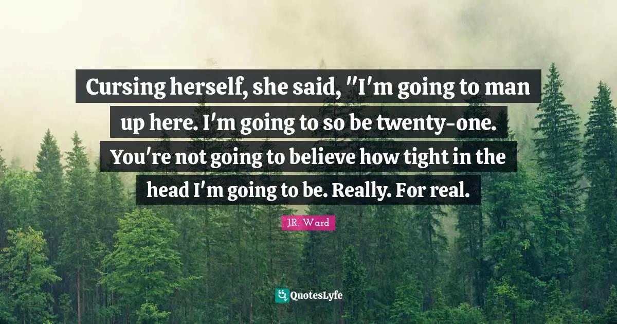 Cursing herself, she said, "I'm going to man up here. I'm going to so be twenty-one. You're not going to believe how tight in the head I'm going to be. Really. For real.
