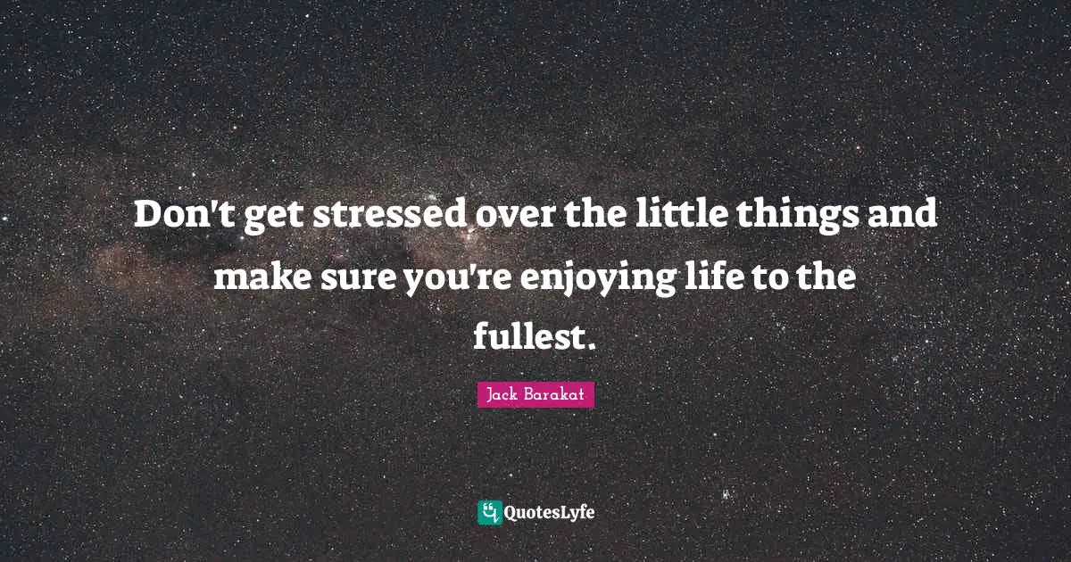 Don't get stressed over the little things and make sure you're enjoying life to the fullest.