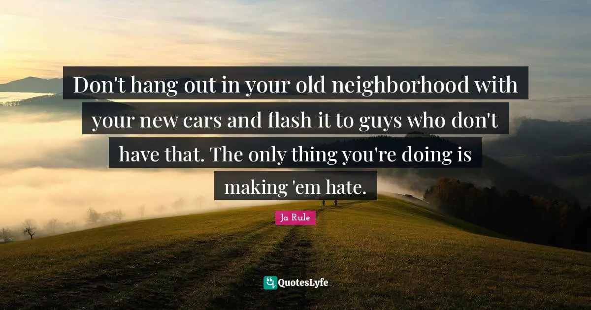 Don't hang out in your old neighborhood with your new cars and flash it to guys who don't have that. The only thing you're doing is making 'em hate.