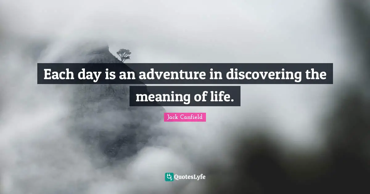 Each day is an adventure in discovering the meaning of life.