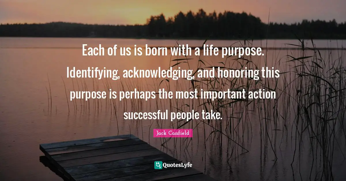 Successful People Quotes: "Each of us is born with a life purpose. Identifying, acknowledging, and honoring this purpose is perhaps the most important action successful people take."