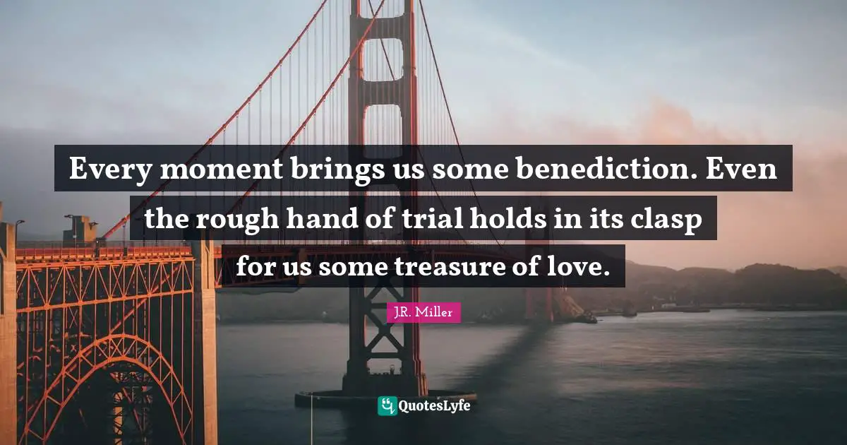 Every moment brings us some benediction. Even the rough hand of trial holds in its clasp for us some treasure of love.