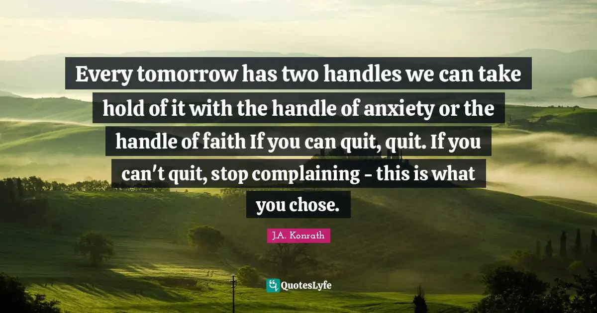 Stop Complaining Quotes: "Every tomorrow has two handles we can take hold of it with the handle of anxiety or the handle of faith If you can quit, quit. If you can't quit, stop complaining - this is what you chose."