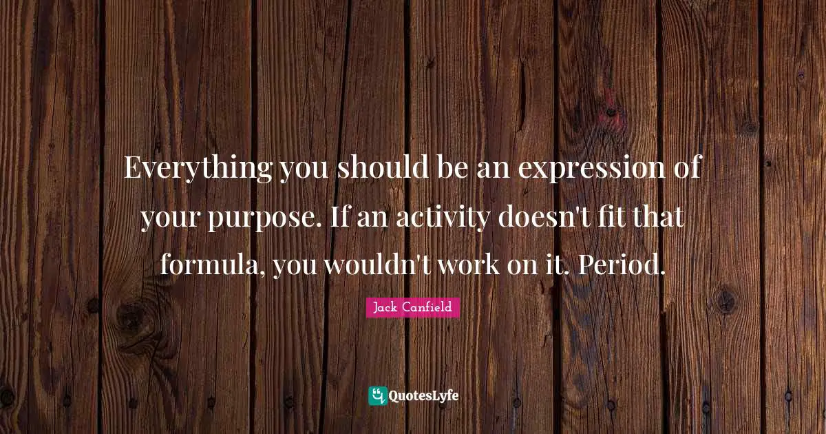 Everything you should be an expression of your purpose. If an activity doesn't fit that formula, you wouldn't work on it. Period.