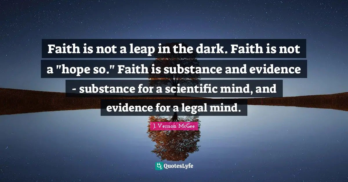 Faith is not a leap in the dark. Faith is not a "hope so." Faith is substance and evidence - substance for a scientific mind, and evidence for a legal mind.