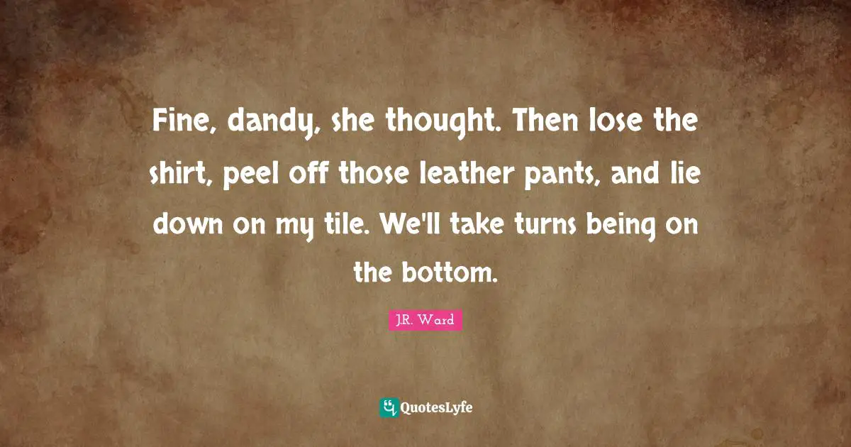 Pants Quotes: "Fine, dandy, she thought. Then lose the shirt, peel off those leather pants, and lie down on my tile. We'll take turns being on the bottom."