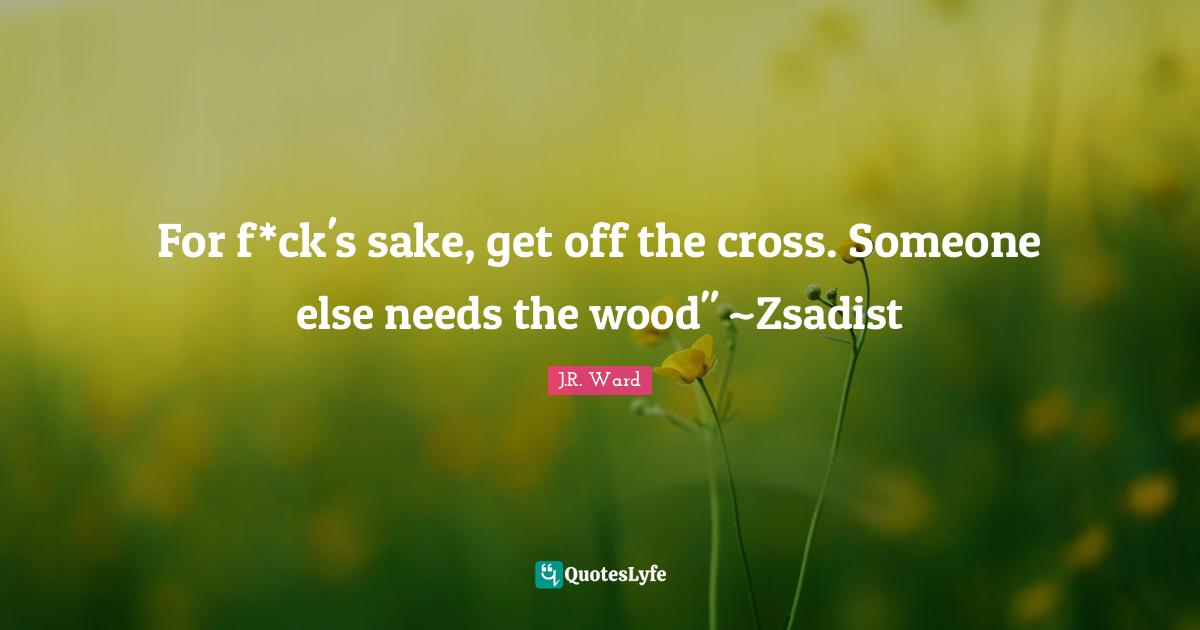 For f*ck's sake, get off the cross. Someone else needs the wood" ~Zsadist