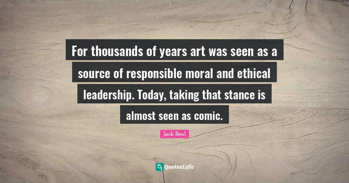 Ethical Quotes: "For thousands of years art was seen as a source of responsible moral and ethical leadership. Today, taking that stance is almost seen as comic."