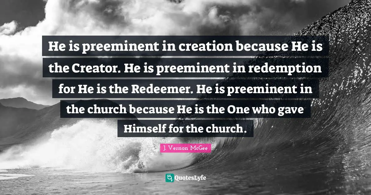 He is preeminent in creation because He is the Creator. He is preeminent in redemption for He is the Redeemer. He is preeminent in the church because He is the One who gave Himself for the church.