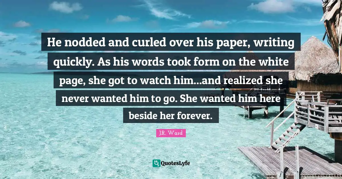 He nodded and curled over his paper, writing quickly. As his words took form on the white page, she got to watch him...and realized she never wanted him to go. She wanted him here beside her forever.
