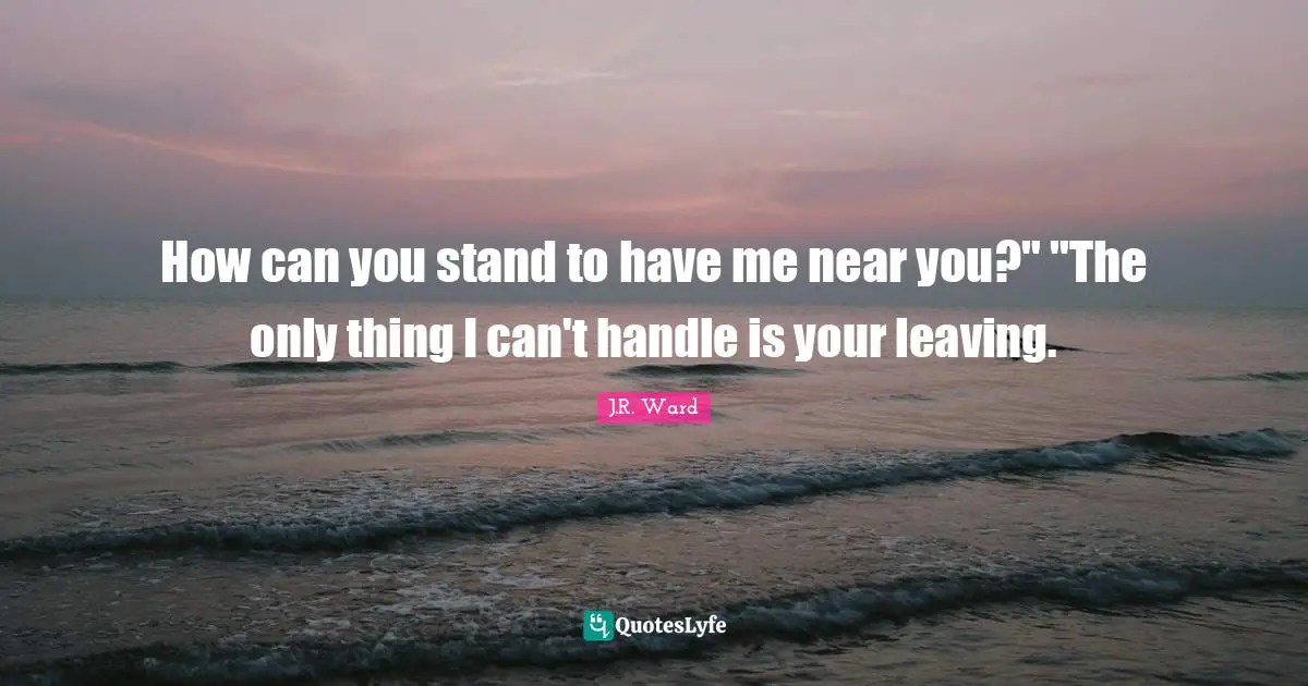 How can you stand to have me near you?" "The only thing I can't handle is your leaving.
