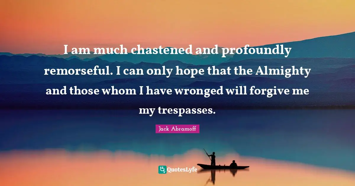 I am much chastened and profoundly remorseful. I can only hope that the Almighty and those whom I have wronged will forgive me my trespasses.