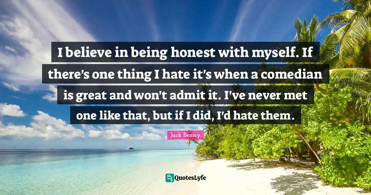 I believe in being honest with myself. If there's one thing I hate it's when a comedian is great and won't admit it. I've never met one like that, but if I did, I'd hate them.