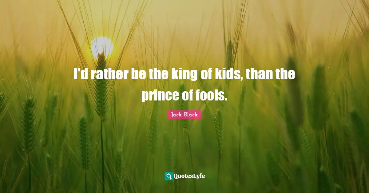 I'd rather be the king of kids, than the prince of fools.