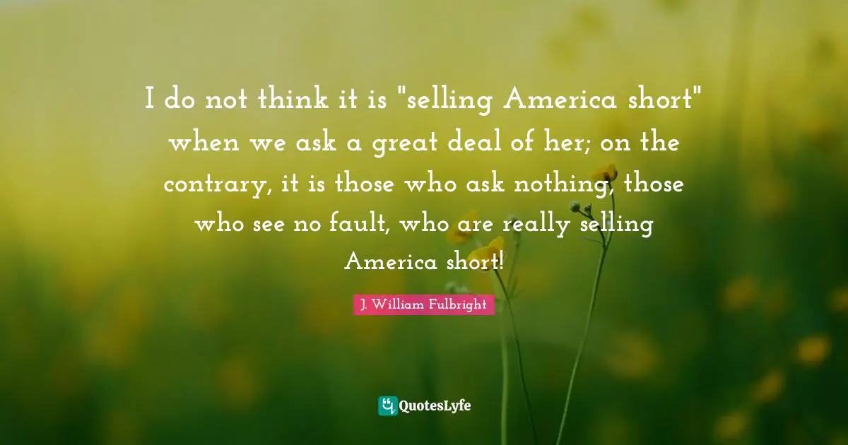 I do not think it is "selling America short" when we ask a great deal of her; on the contrary, it is those who ask nothing, those who see no fault, who are really selling America short!