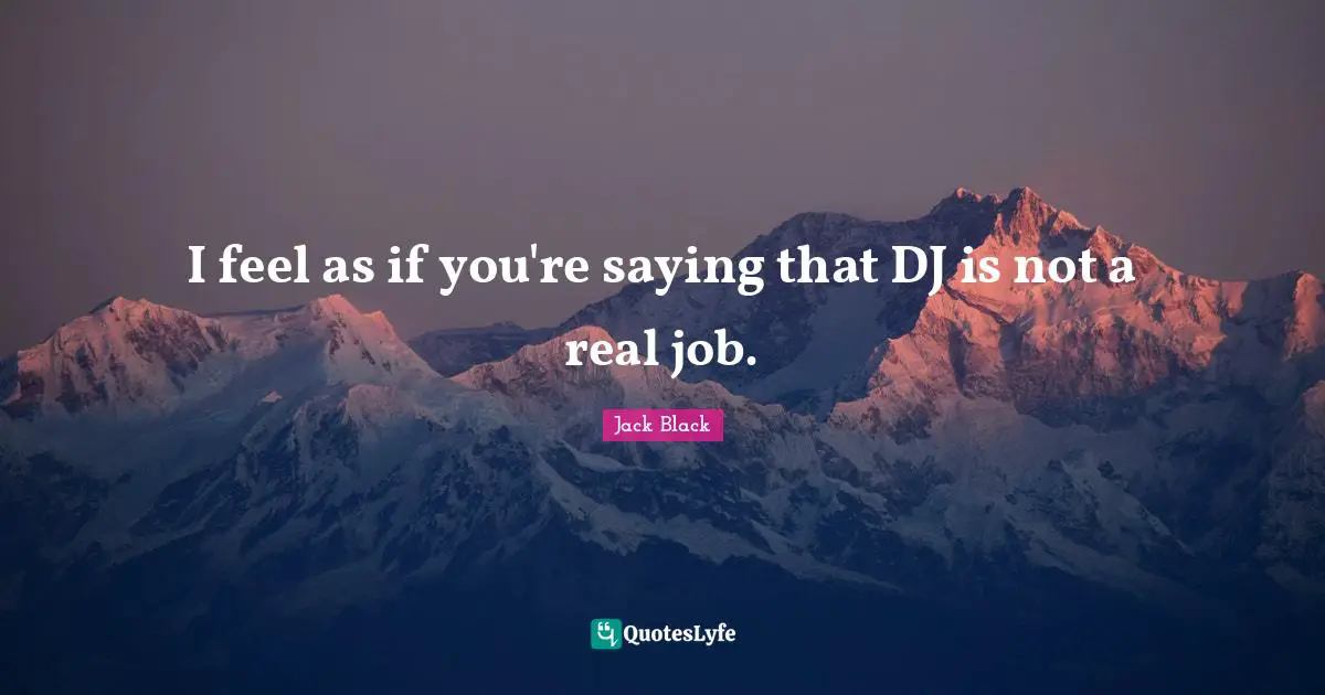 I feel as if you're saying that DJ is not a real job.
