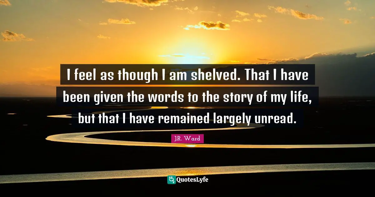 I feel as though I am shelved. That I have been given the words to the story of my life, but that I have remained largely unread.