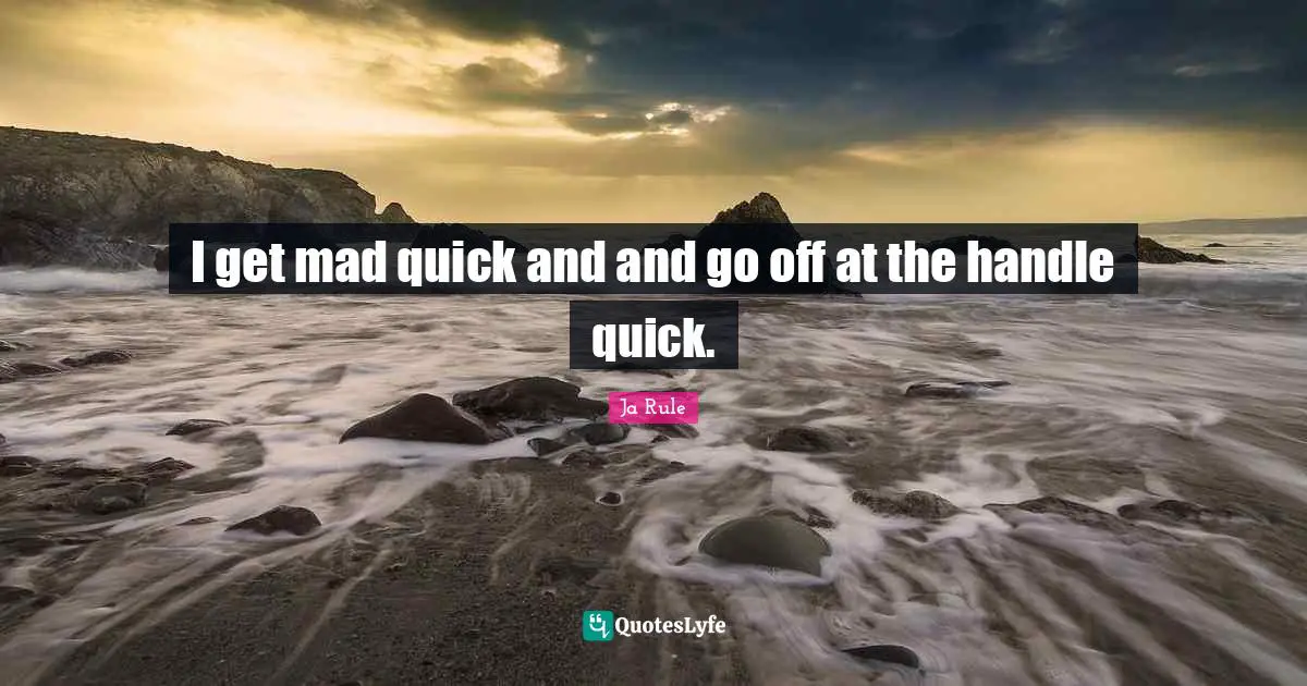 I get mad quick and and go off at the handle quick.