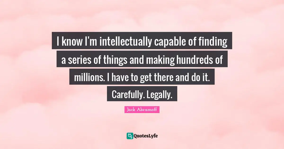 I know I'm intellectually capable of finding a series of things and making hundreds of millions. I have to get there and do it. Carefully. Legally.