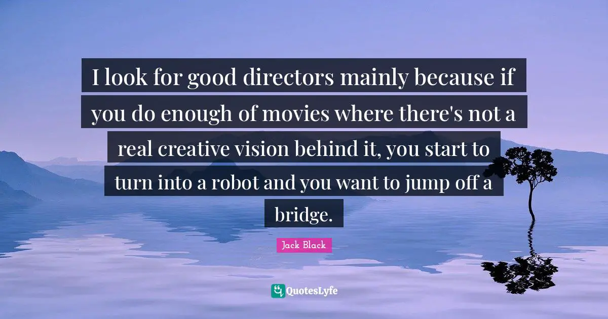 I look for good directors mainly because if you do enough of movies where there's not a real creative vision behind it, you start to turn into a robot and you want to jump off a bridge.