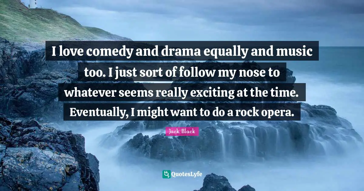 I love comedy and drama equally and music too. I just sort of follow my nose to whatever seems really exciting at the time. Eventually, I might want to do a rock opera.