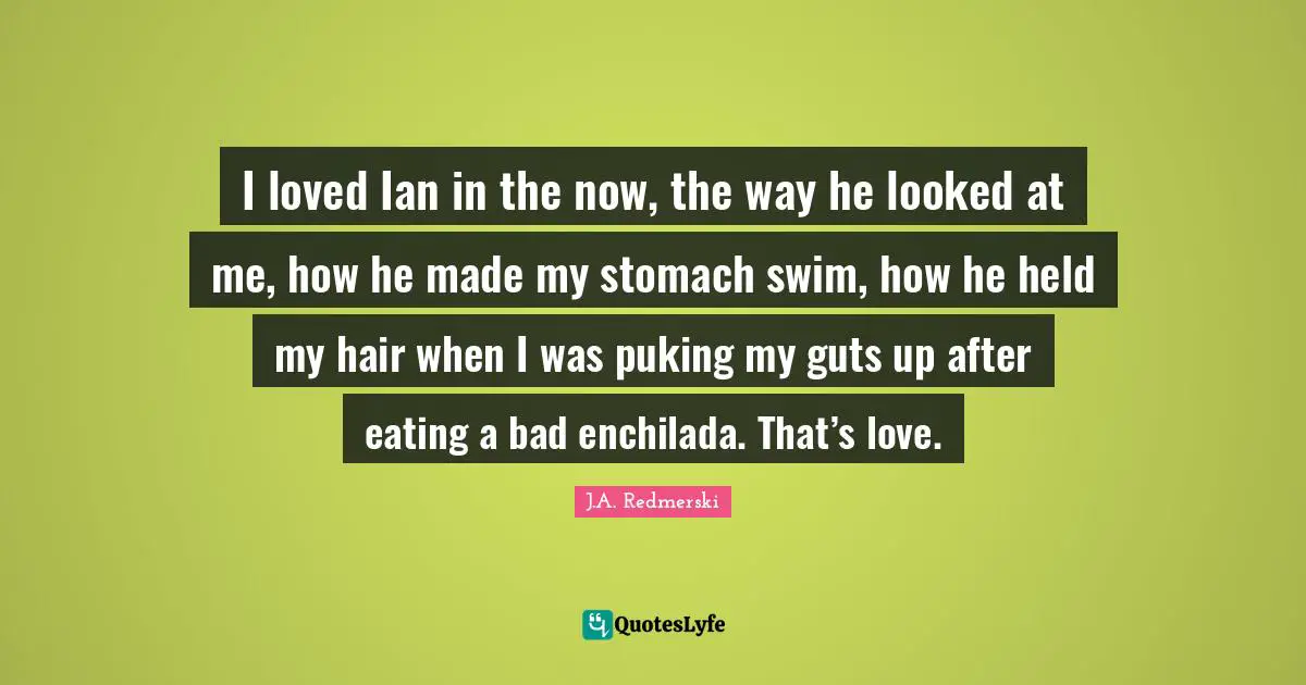 I loved Ian in the now, the way he looked at me, how he made my stomach swim, how he held my hair when I was puking my guts up after eating a bad enchilada. That’s love.