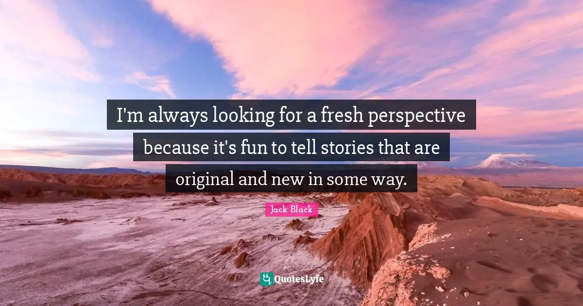 I'm always looking for a fresh perspective because it's fun to tell stories that are original and new in some way.
