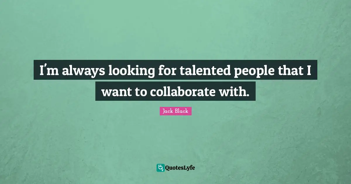 I'm always looking for talented people that I want to collaborate with.