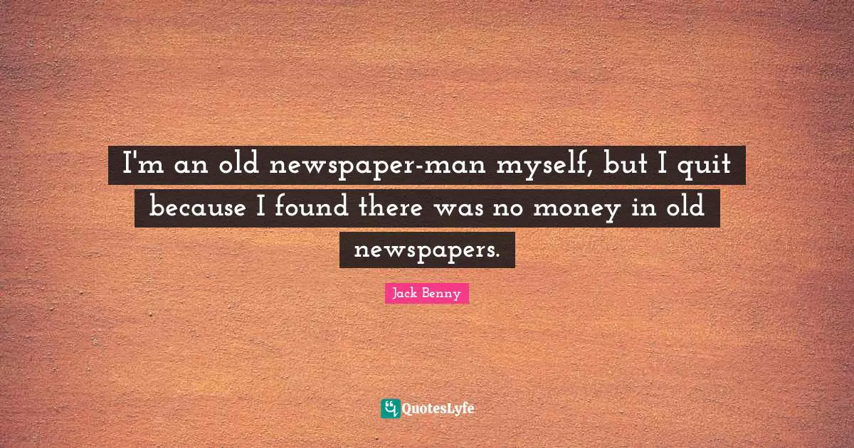 I'm an old newspaper-man myself, but I quit because I found there was no money in old newspapers.