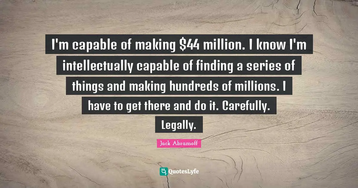I'm capable of making $44 million. I know I'm intellectually capable of finding a series of things and making hundreds of millions. I have to get there and do it. Carefully. Legally.