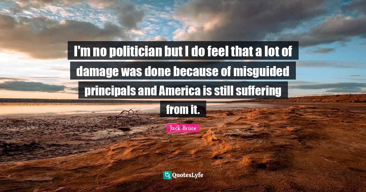 I'm no politician but I do feel that a lot of damage was done because of misguided principals and America is still suffering from it.