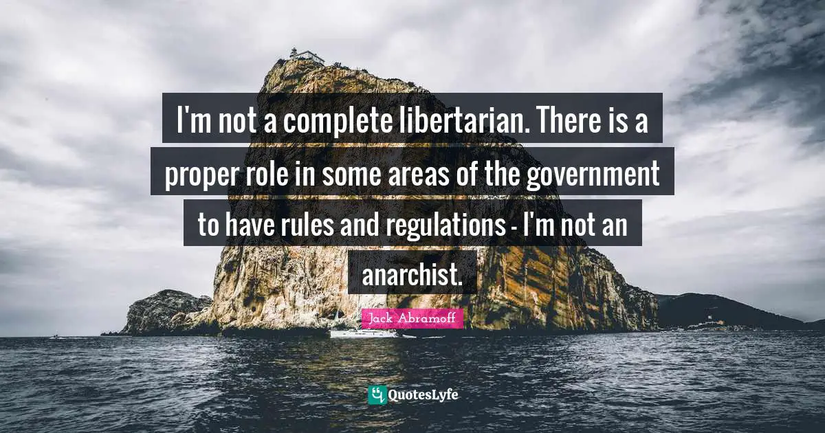 I'm not a complete libertarian. There is a proper role in some areas of the government to have rules and regulations - I'm not an anarchist.