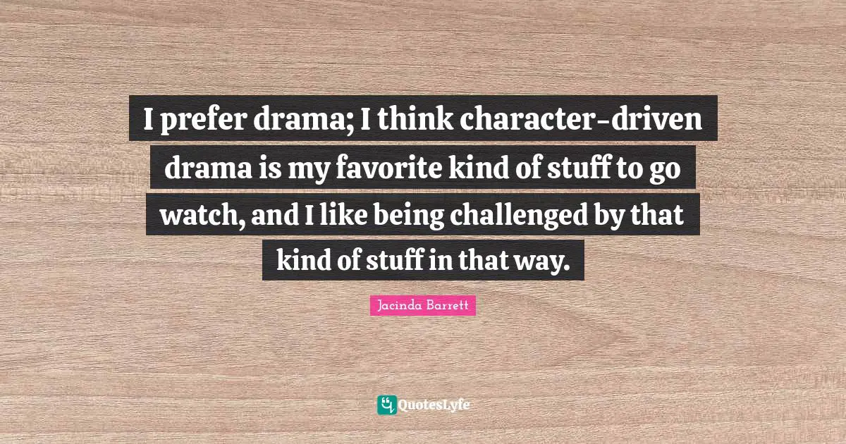 I prefer drama; I think character-driven drama is my favorite kind of stuff to go watch, and I like being challenged by that kind of stuff in that way.