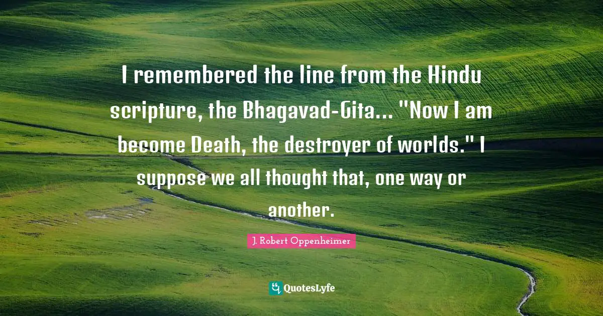J. Robert Oppenheimer Quotes: "I remembered the line from the Hindu scripture, the Bhagavad-Gita... "Now I am become Death, the destroyer of worlds." I suppose we all thought that, one way or another."